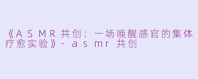 《ASMR共创：一场唤醒感官的集体疗愈实验》-asmr共创