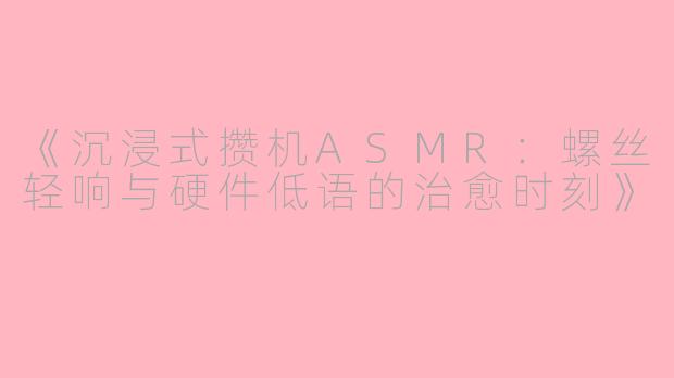 《沉浸式攒机ASMR：螺丝轻响与硬件低语的治愈时刻》
