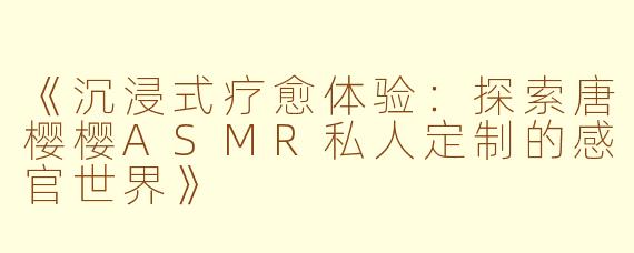 《沉浸式疗愈体验：探索唐樱樱ASMR私人定制的感官世界》