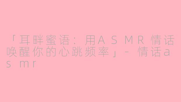 「耳畔蜜语：用ASMR情话唤醒你的心跳频率」-情话asmr