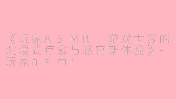 《玩家ASMR：游戏世界的沉浸式疗愈与感官新体验》-玩家asmr