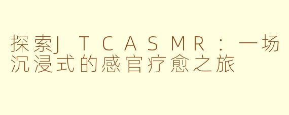 探索JTCASMR：一场沉浸式的感官疗愈之旅