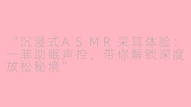 “沉浸式ASMR采耳体验：一菲助眠声控，带你解锁深度放松秘境”