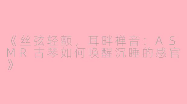 《丝弦轻颤，耳畔禅音：ASMR古琴如何唤醒沉睡的感官》