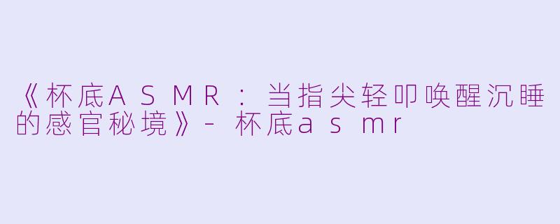 《杯底ASMR：当指尖轻叩唤醒沉睡的感官秘境》-杯底asmr