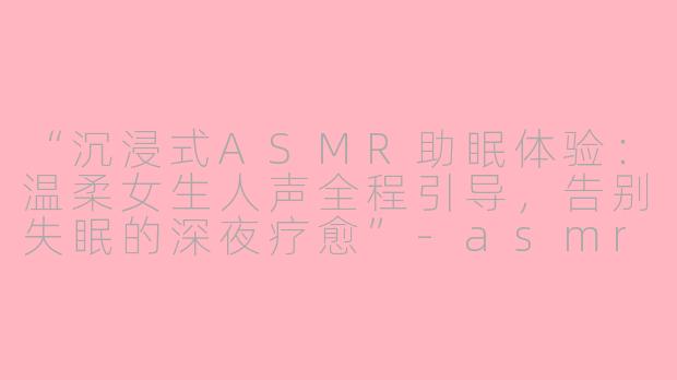 “沉浸式ASMR助眠体验:温柔女生人声全程引导,告别失眠的深夜疗愈”