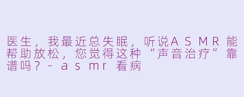 医生,我最近总失眠,听说ASMR能帮助放松,您觉得这种“声音治疗”靠谱吗?