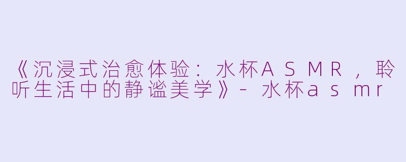 《沉浸式治愈体验：水杯ASMR，聆听生活中的静谧美学》-水杯asmr