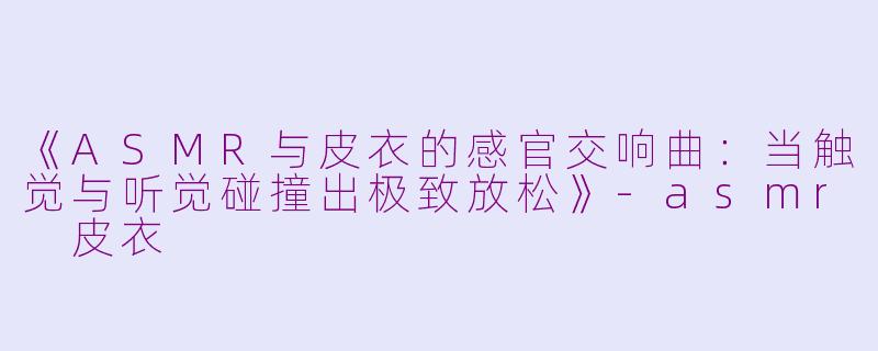 《ASMR与皮衣的感官交响曲:当触觉与听觉碰撞出极致放松》