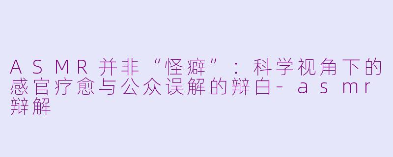 ASMR并非“怪癖”：科学视角下的感官疗愈与公众误解的辩白-asmr辩解