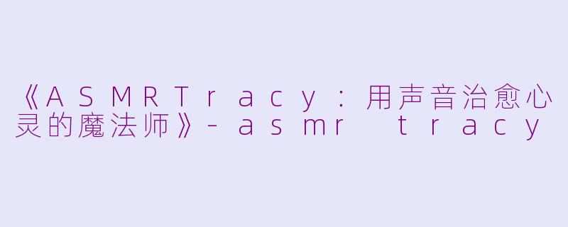 《ASMRTracy：用声音治愈心灵的魔法师》-asmr tracy