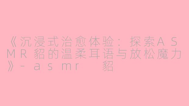 《沉浸式治愈体验：探索ASMR貂的温柔耳语与放松魔力》-asmr 貂