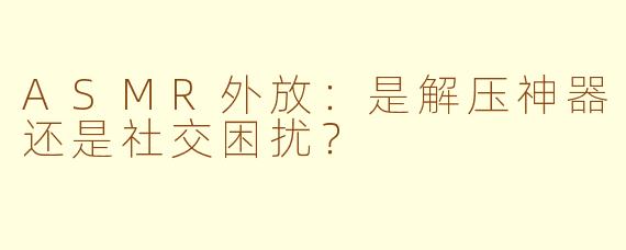 ASMR外放：是解压神器还是社交困扰？