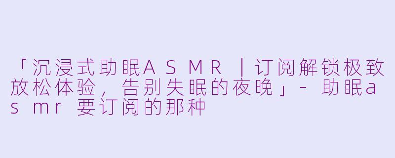 「沉浸式助眠ASMR|订阅解锁极致放松体验,告别失眠的夜晚」
