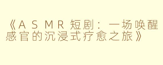 《ASMR短剧:一场唤醒感官的沉浸式疗愈之旅》