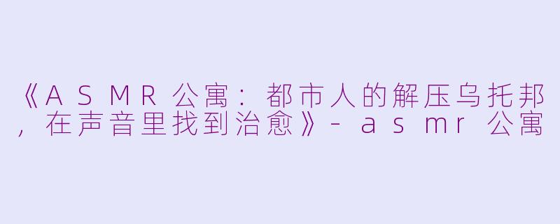 《ASMR公寓：都市人的解压乌托邦，在声音里找到治愈》-asmr公寓