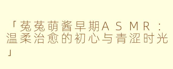 「菟菟萌酱早期ASMR：温柔治愈的初心与青涩时光」