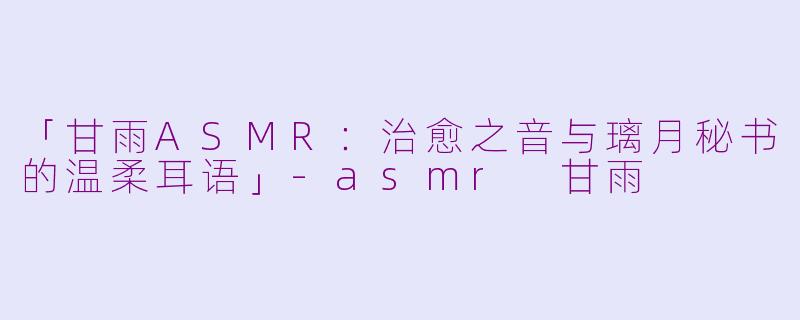 「甘雨ASMR：治愈之音与璃月秘书的温柔耳语」-asmr 甘雨