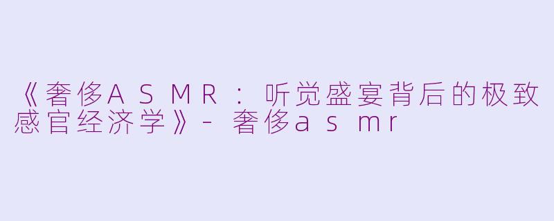 《奢侈ASMR：听觉盛宴背后的极致感官经济学》-奢侈asmr