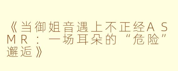 《当御姐音遇上不正经ASMR：一场耳朵的“危险”邂逅》