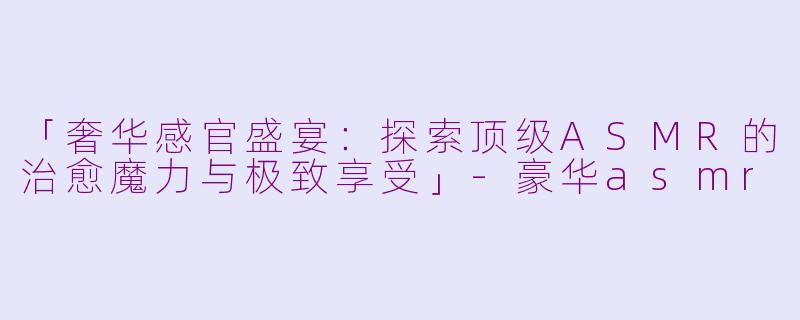 「奢华感官盛宴：探索顶级ASMR的治愈魔力与极致享受」-豪华asmr