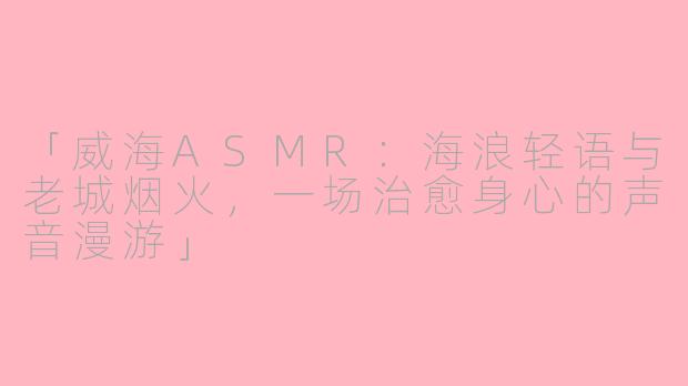 「威海ASMR:海浪轻语与老城烟火,一场治愈身心的声音漫游」