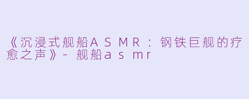 《沉浸式舰船ASMR：钢铁巨舰的疗愈之声》-舰船asmr