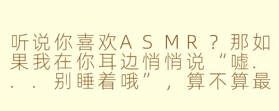 听说你喜欢ASMR?那如果我在你耳边悄悄说“嘘...别睡着哦”,算不算最调皮的触发音呀?