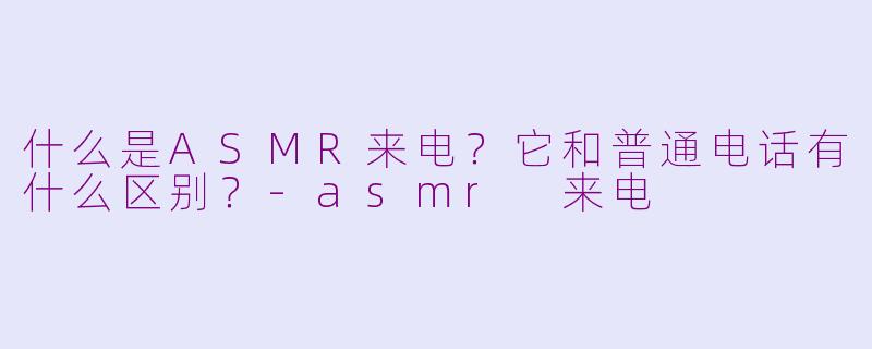 什么是ASMR来电?它和普通电话有什么区别?