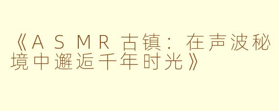 《ASMR古镇：在声波秘境中邂逅千年时光》