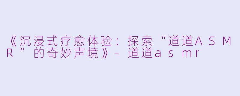 《沉浸式疗愈体验：探索“道道ASMR”的奇妙声境》-道道asmr