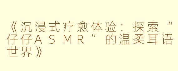 《沉浸式疗愈体验：探索“仔仔ASMR”的温柔耳语世界》