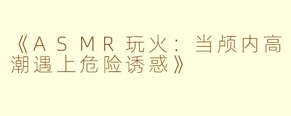《ASMR玩火:当颅内高潮遇上危险诱惑》