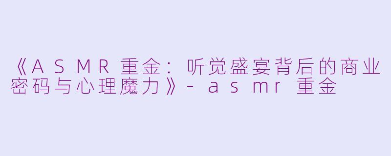 《ASMR重金：听觉盛宴背后的商业密码与心理魔力》-asmr重金