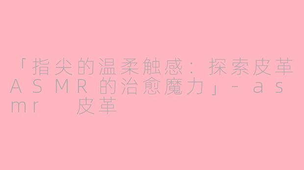 「指尖的温柔触感：探索皮革ASMR的治愈魔力」-asmr 皮革