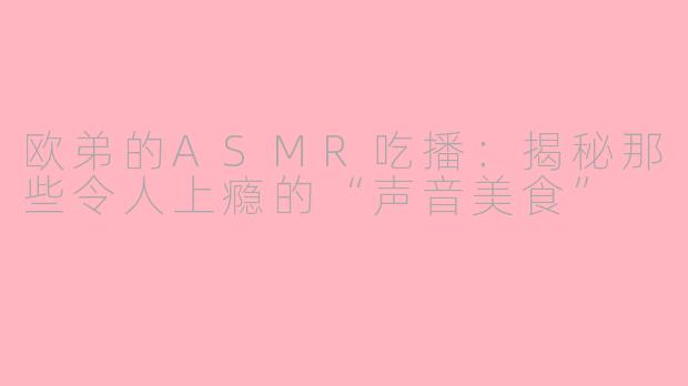 欧弟的ASMR吃播：揭秘那些令人上瘾的“声音美食”