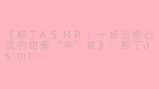 《柳丁ASMR：一场治愈心灵的甜蜜“声”宴》-柳丁asmr