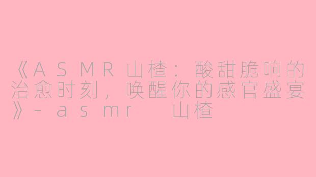 《ASMR山楂：酸甜脆响的治愈时刻，唤醒你的感官盛宴》-asmr 山楂