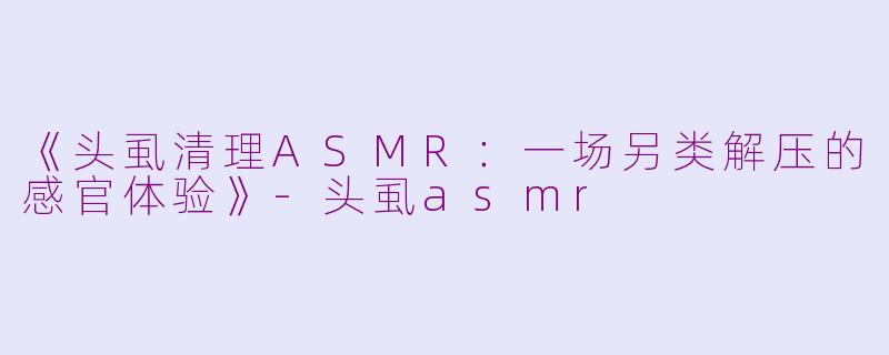 《头虱清理ASMR：一场另类解压的感官体验》-头虱asmr