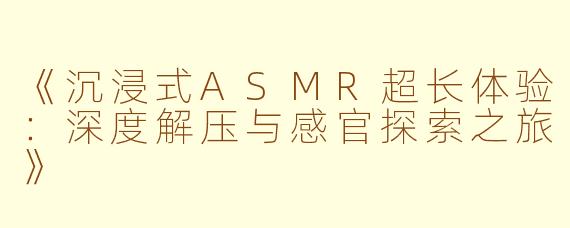 《沉浸式ASMR超长体验：深度解压与感官探索之旅》