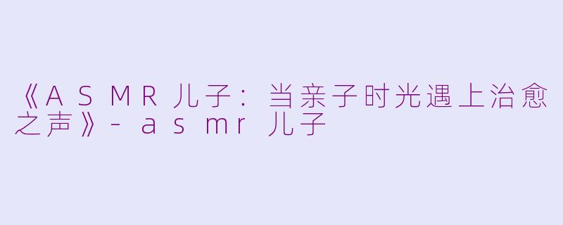 《ASMR儿子:当亲子时光遇上治愈之声》