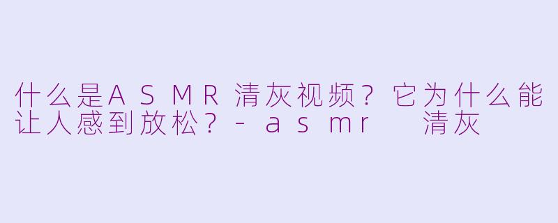 什么是ASMR清灰视频？它为什么能让人感到放松？-asmr 清灰