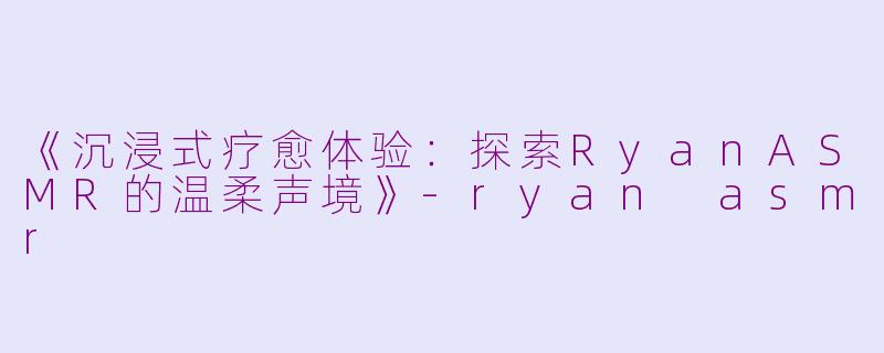 《沉浸式疗愈体验：探索RyanASMR的温柔声境》-ryan asmr