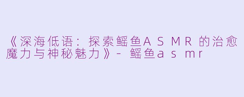《深海低语：探索鳐鱼ASMR的治愈魔力与神秘魅力》-鳐鱼asmr