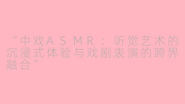 “中戏ASMR:听觉艺术的沉浸式体验与戏剧表演的跨界融合”