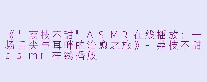 《"荔枝不甜"ASMR在线播放:一场舌尖与耳畔的治愈之旅》