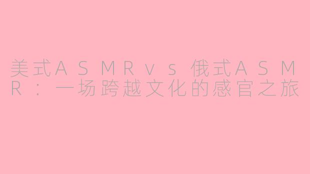 美式ASMRvs俄式ASMR:一场跨越文化的感官之旅