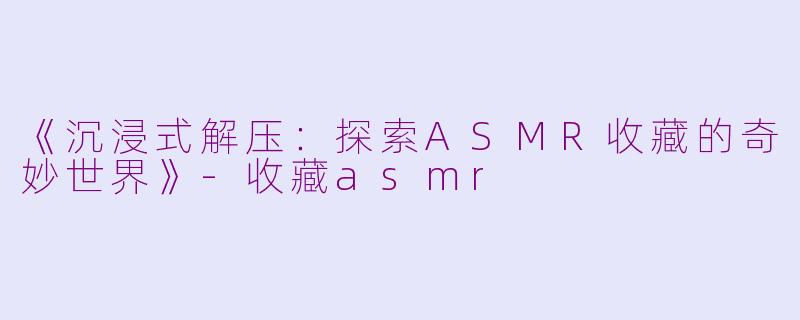 《沉浸式解压：探索ASMR收藏的奇妙世界》-收藏asmr