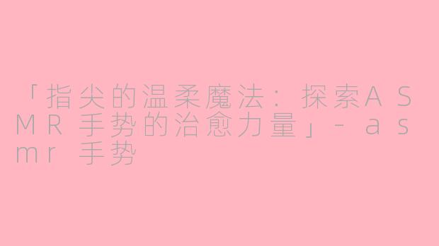 「指尖的温柔魔法：探索ASMR手势的治愈力量」-asmr手势