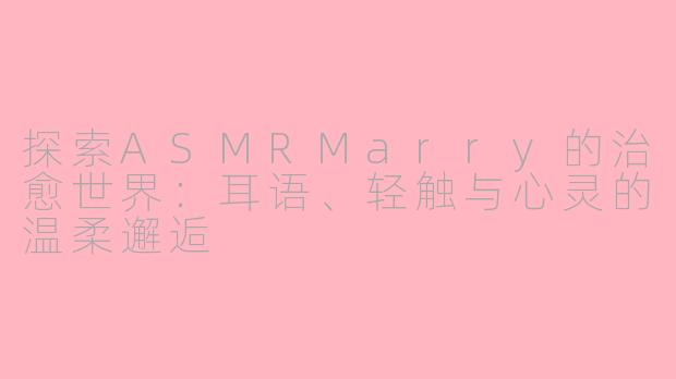 探索ASMRMarry的治愈世界：耳语、轻触与心灵的温柔邂逅
